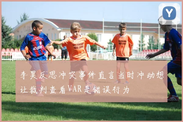 李昊反思冲突事件直言当时冲动想让裁判查看VAR是错误行为