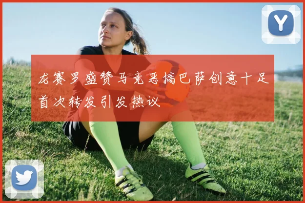 龙赛罗盛赞马竞恶搞巴萨创意十足首次转发引发热议