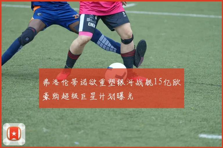 弗洛伦蒂诺欲重塑银河战舰15亿欧豪购超级巨星计划曝光