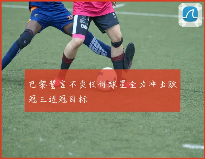 巴黎誓言不卖任何球星全力冲击欧冠三连冠目标
