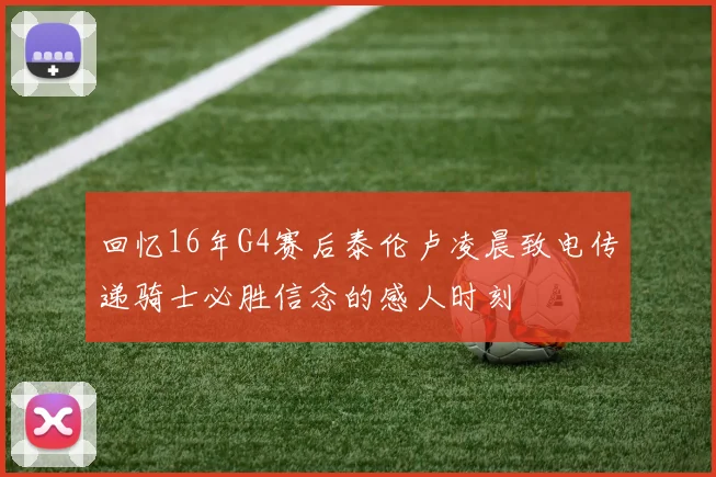 回忆16年G4赛后泰伦卢凌晨致电传递骑士必胜信念的感人时刻