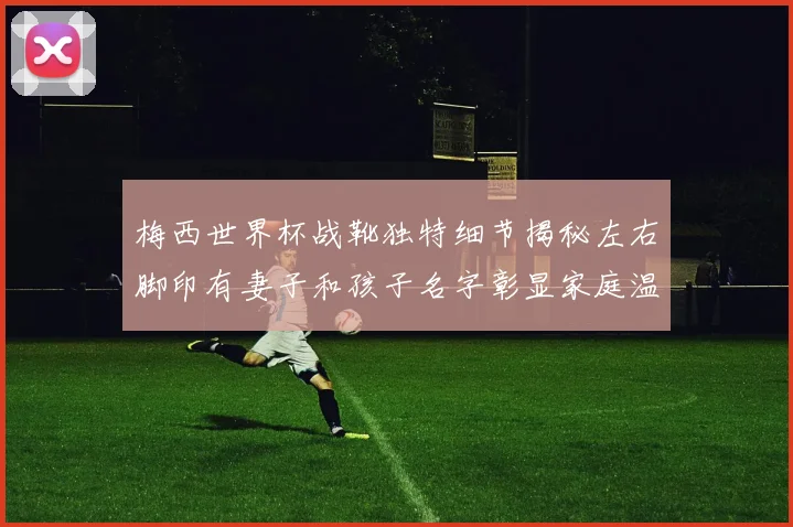梅西世界杯战靴独特细节揭秘左右脚印有妻子和孩子名字彰显家庭温暖