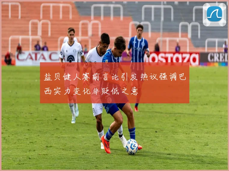 盐贝健人赛前言论引发热议强调巴西实力变化非贬低之意