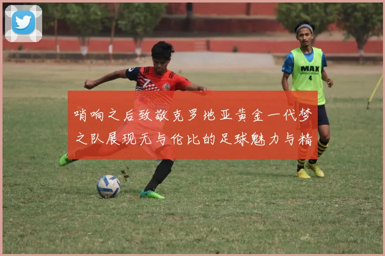 哨响之后致敬克罗地亚黄金一代梦之队展现无与伦比的足球魅力与精神
