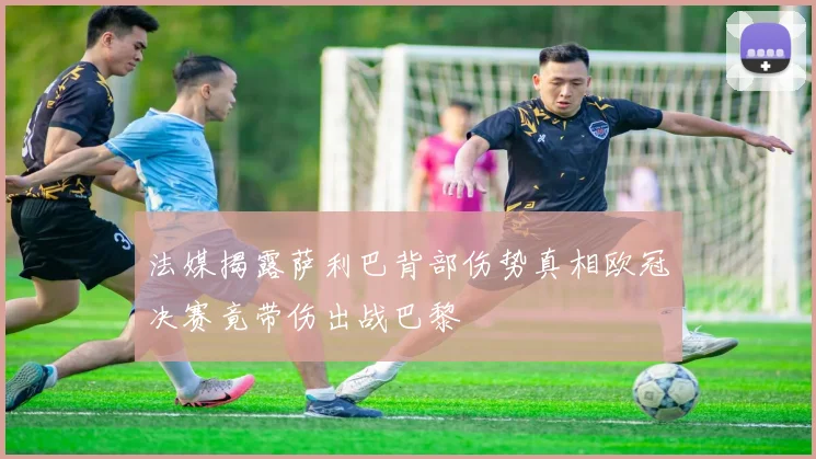 法媒揭露萨利巴背部伤势真相欧冠决赛竟带伤出战巴黎