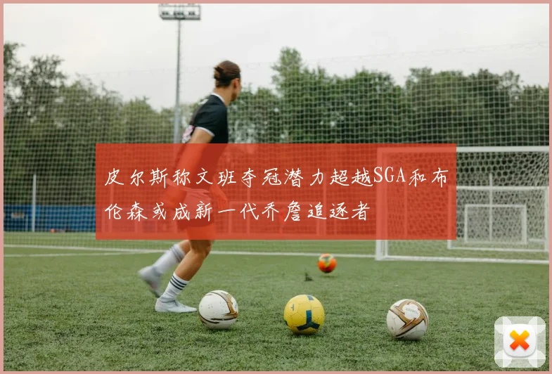 皮尔斯称文班夺冠潜力超越SGA和布伦森或成新一代乔詹追逐者