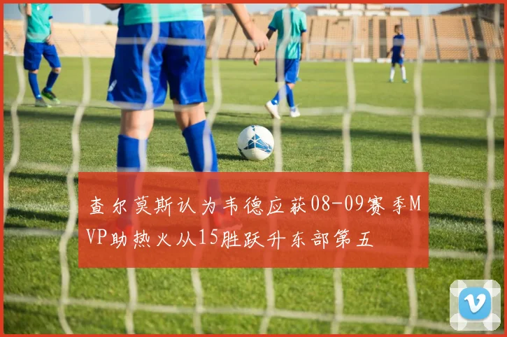 查尔莫斯认为韦德应获08-09赛季MVP助热火从15胜跃升东部第五