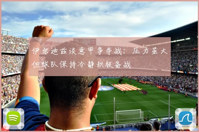 伊尔迪兹谈意甲争夺战：压力虽大但球队保持冷静积极备战
