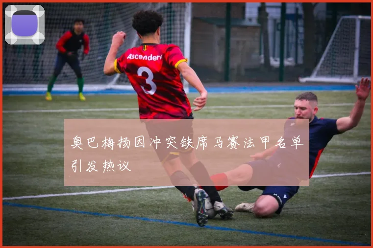 奥巴梅扬因冲突缺席马赛法甲名单引发热议