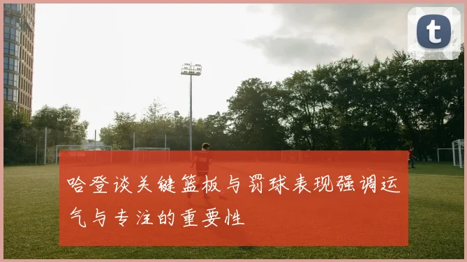 哈登谈关键篮板与罚球表现强调运气与专注的重要性